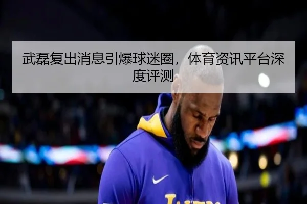 武磊复出消息引爆球迷圈，体育资讯平台深度评测